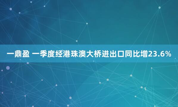 一鼎盈 一季度经港珠澳大桥进出口同比增23.6%