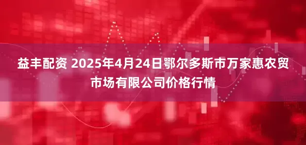 益丰配资 2025年4月24日鄂尔多斯市万家惠农贸市场有限公司价格行情