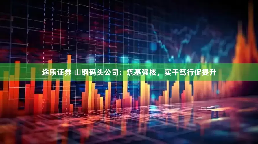 途乐证券 山钢码头公司：筑基强核，实干笃行促提升