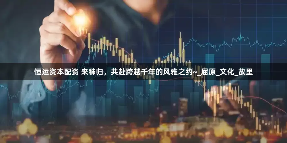 恒运资本配资 来秭归，共赴跨越千年的风雅之约~_屈原_文化_故里