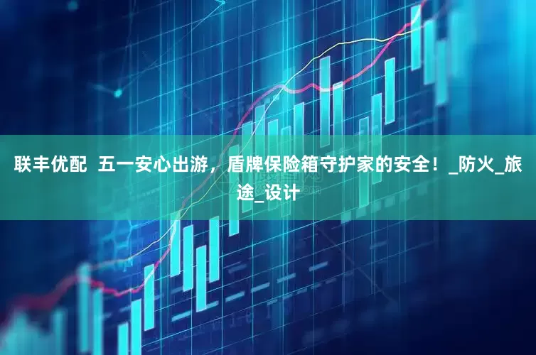 联丰优配  五一安心出游，盾牌保险箱守护家的安全！_防火_旅途_设计