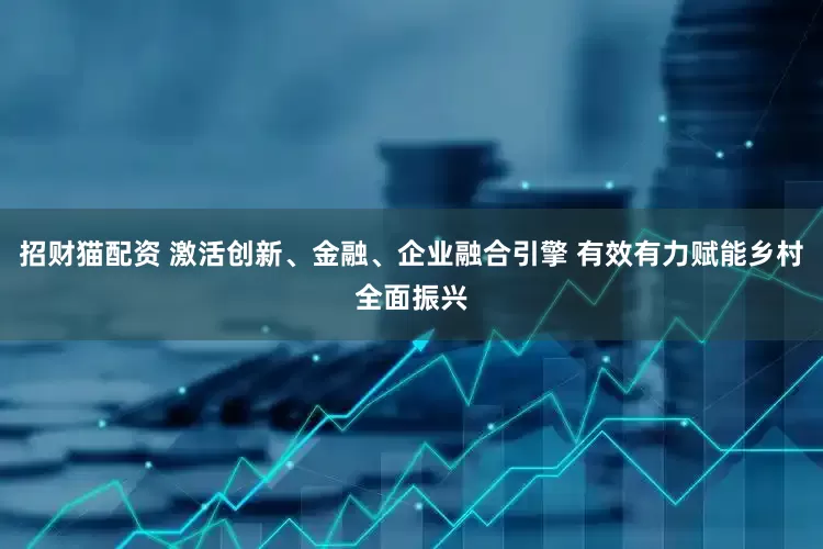 招财猫配资 激活创新、金融、企业融合引擎 有效有力赋能乡村全面振兴