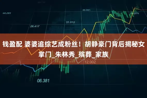 钱盈配 婆婆追综艺成粉丝！胡静豪门背后揭秘女掌门_朱林秀_殡葬_家族