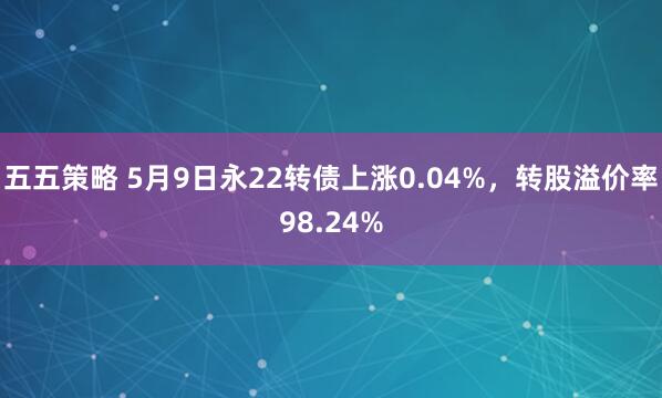五五策略 5月9日永22转债上涨0.04%，转股溢价率98.24%
