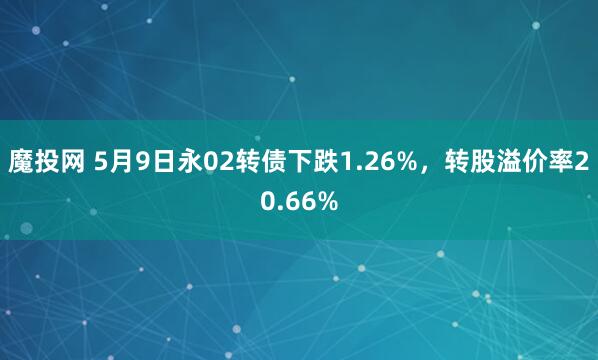 魔投网 5月9日永02转债下跌1.26%，转股溢价率20.66%