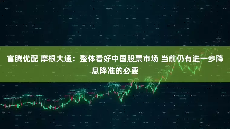 富腾优配 摩根大通：整体看好中国股票市场 当前仍有进一步降息降准的必要