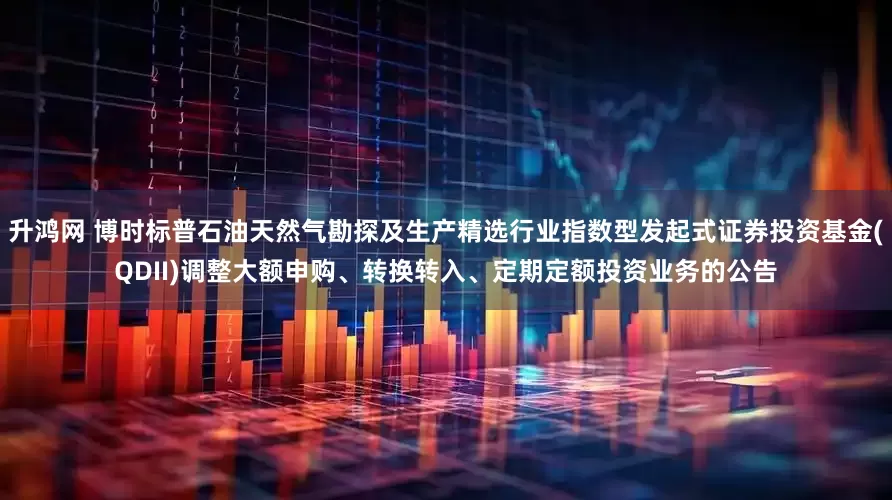 升鸿网 博时标普石油天然气勘探及生产精选行业指数型发起式证券投资基金(QDII)调整大额申购、转换转入、定期定额投资业务的公告