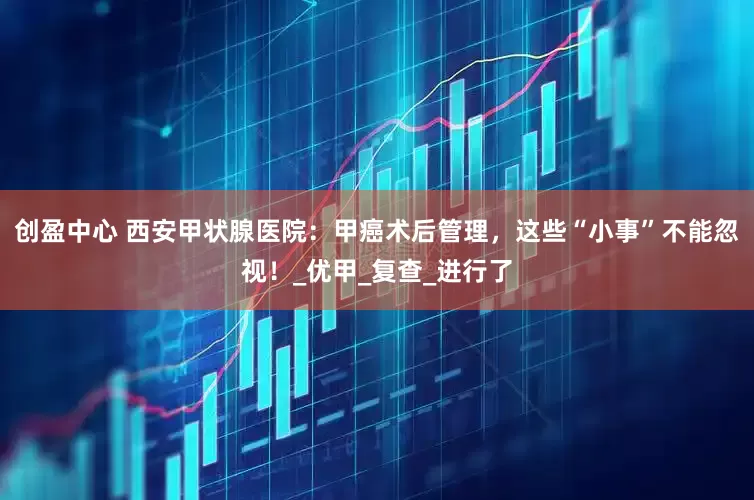 创盈中心 西安甲状腺医院：甲癌术后管理，这些“小事”不能忽视！_优甲_复查_进行了