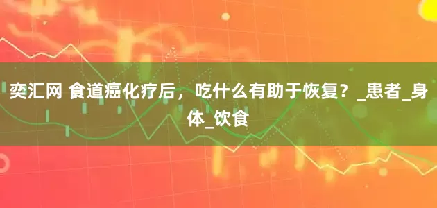奕汇网 食道癌化疗后，吃什么有助于恢复？_患者_身体_饮食