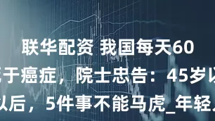 联华配资 我国每天6000多人死于癌症，院士忠告：45岁以后，5件事不能马虎_年轻人_身体_风险