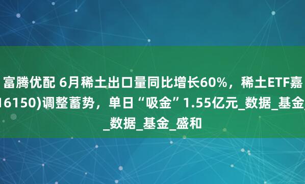 富腾优配 6月稀土出口量同比增长60%，稀土ETF嘉实(516150)调整蓄势，单日“吸金”1.55亿元_数据_基金_盛和