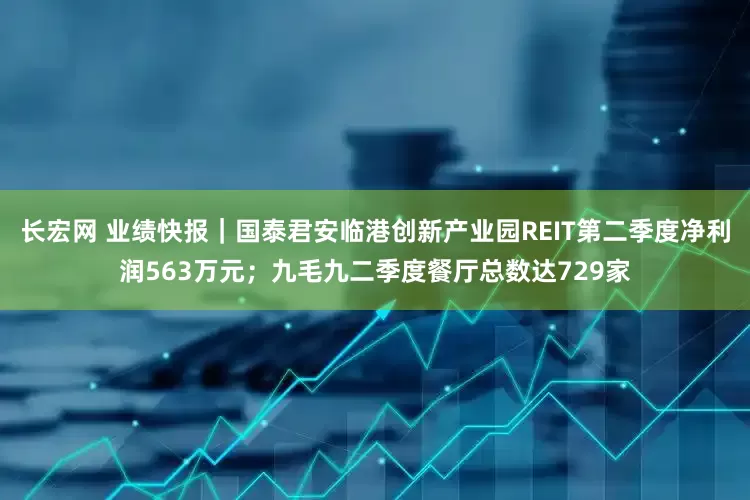 长宏网 业绩快报｜国泰君安临港创新产业园REIT第二季度净利润563万元；九毛九二季度餐厅总数达729家