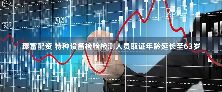 臻富配资 特种设备检验检测人员取证年龄延长至63岁