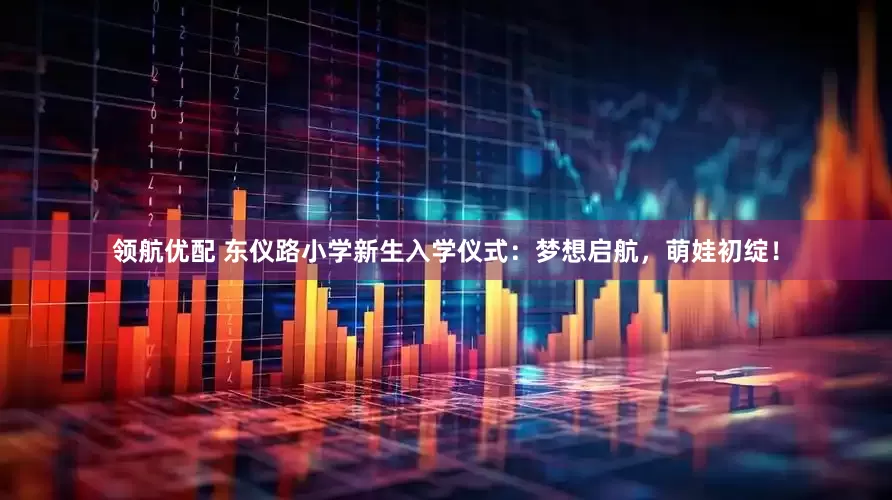 领航优配 东仪路小学新生入学仪式：梦想启航，萌娃初绽！