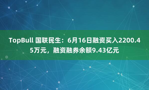 TopBull 国联民生：6月16日融资买入2200.45万元，融资融券余额9.43亿元