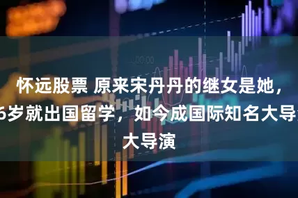 怀远股票 原来宋丹丹的继女是她，16岁就出国留学，如今成国际知名大导演