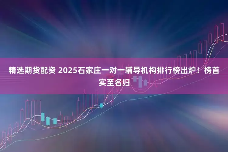 精选期货配资 2025石家庄一对一辅导机构排行榜出炉！榜首实至名归