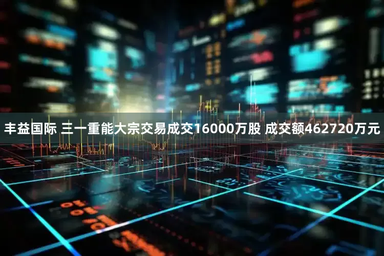 丰益国际 三一重能大宗交易成交16000万股 成交额462720万元