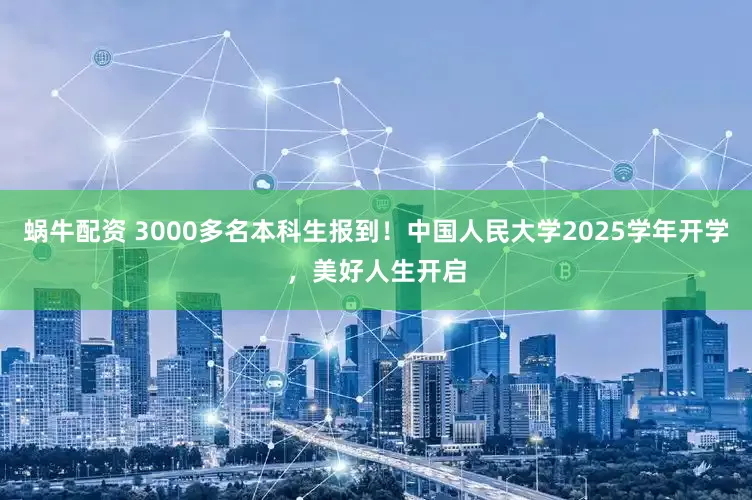 蜗牛配资 3000多名本科生报到！中国人民大学2025学年开学，美好人生开启