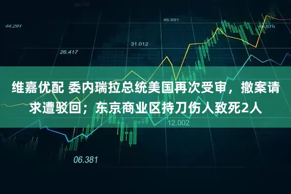 维嘉优配 委内瑞拉总统美国再次受审，撤案请求遭驳回；东京商业区持刀伤人致死2人