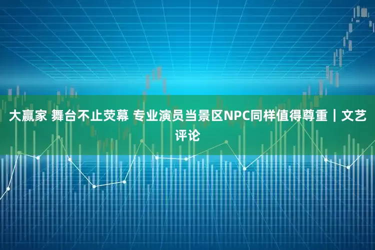 大赢家 舞台不止荧幕 专业演员当景区NPC同样值得尊重｜文艺评论